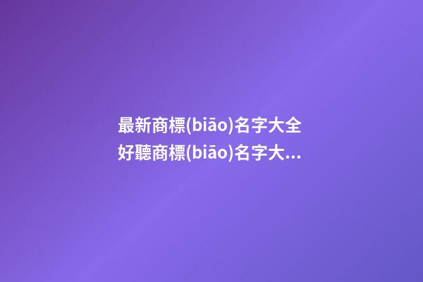 最新商標(biāo)名字大全 好聽商標(biāo)名字大全-第1張-商標(biāo)起名-玄機(jī)派